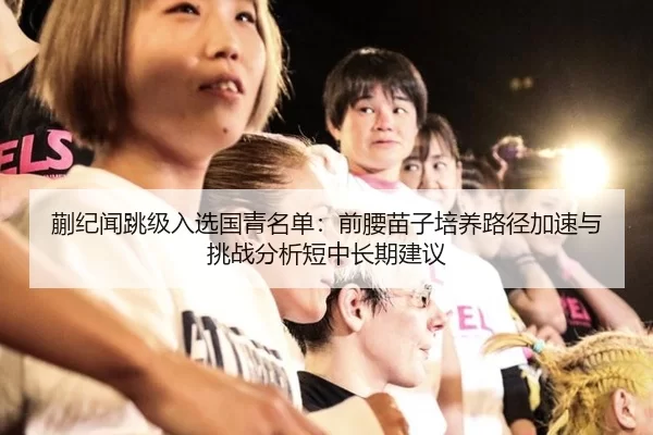 蒯纪闻跳级入选国青名单：前腰苗子培养路径加速与挑战分析短中长期建议