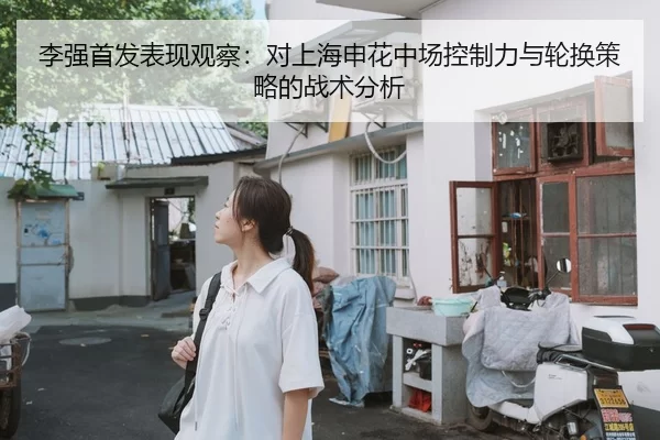 李强首发表现观察：对上海申花中场控制力与轮换策略的战术分析