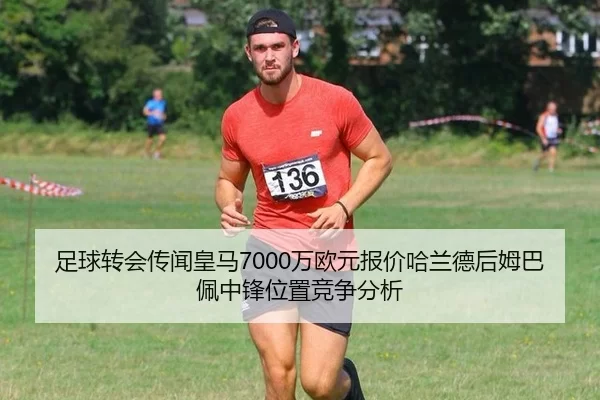 足球转会传闻皇马7000万欧元报价哈兰德后姆巴佩中锋位置竞争分析